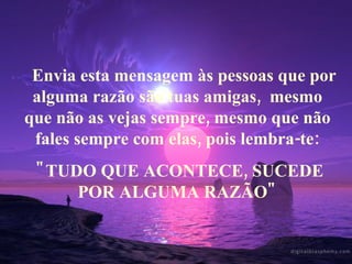     Envia esta mensagem às pessoas que por alguma razão são tuas amigas,  mesmo que não as vejas sempre, mesmo que não fales sempre com elas, pois lembra-te: "TUDO QUE ACONTECE, SUCEDE POR ALGUMA RAZÃO" 