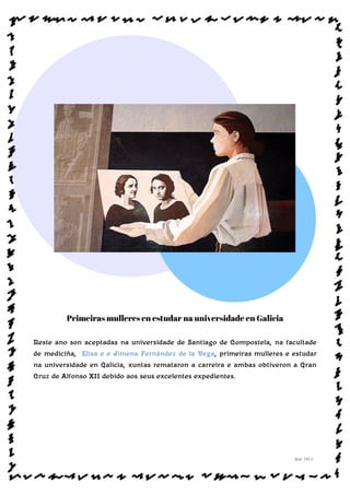 Primeiras mulleres en estudar na universidade en Galicia
Neste ano son aceptadas na universidade de Santiago de Compostela, na facultade
de mediciña, Elisa e e Jimena Fernández de la Vega, primeiras mulleres e estudar
na universidade en Galicia, xuntas remataron a carreira e ambas obtiveron a Gran
Cruz de Alfonso XII debido aos seus excelentes expedientes.
Sol: 1913
www.afiestradamestra.gal
 