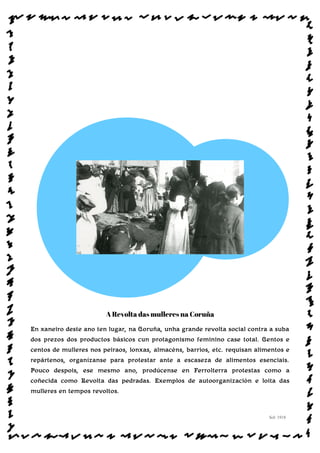 A Revolta das mulleres na Coruña
En xaneiro deste ano ten lugar, na Coruña, unha grande revolta social contra a suba
dos prezos dos productos básicos cun protagonismo feminino case total. Centos e
centos de mulleres nos peiraos, lonxas, almacéns, barrios, etc. requisan alimentos e
repártenos, organízanse para protestar ante a escaseza de alimentos esenciais.
Pouco despois, ese mesmo ano, prodúcense en Ferrolterra protestas como a
coñecida como Revolta das pedradas. Exemplos de autoorganización e loita das
mulleres en tempos revoltos.
Sol: 1918
www.afiestradamestra.gal
 