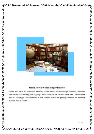 María Josefa Wonenburger Planells
Neste ano nace en Montrove, Oleiros, María Josefa Wonenburger Planells, pioneira
matemática e investigadora galega que ademáis de recibir unha das famosísimas
bolsas Fullbright desenvolveu a súa labora científica principalmente en Estados
Unidos e en Canadá.
Sol: 1927
www.afiestradamestra.gal
 