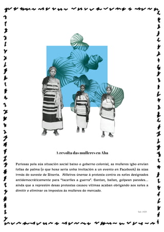 A revolta das mulleres en Aba
Furiosas pola súa situación social baixo o goberno colonial, as mulleres igbo envían
follas de palma (o que hoxe sería unha invitación a un evento en Facebook) ás súas
irmás do sureste de Nixeria. Milleiros únense á protesta contra os xefes designados
antidemocráticamente para “facerlles a guerra”. Cantan, bailan, golpean paredes...
aínda que a represión desas protestas causou vítimas acaban obrigando aos xefes a
dimitir e eliminar os impostos ás mulleres do mercado.
Sol: 1929
www.afiestradamestra.gal
ImaXEDAWEBDAONU
 