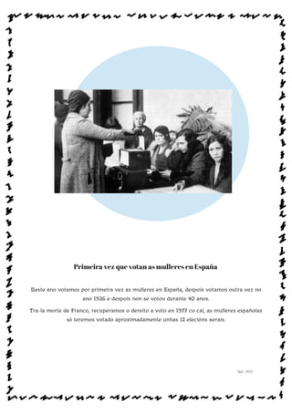 Primeira vez que votan as mulleres en España
Neste ano votamos por primeira vez as mulleres en España, despois votamos outra vez no
ano 1936 e despois non se votou durante 40 anos.
Tra-la morte de Franco, recuperamos o dereito a voto en 1977 co cal, as mulleres españolas
só teremos votado aproximadamente unhas 12 elecións xerais.
Sol: 1933
www.afiestradamestra.gal
 