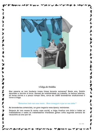 A folga de Dublin
Que pasaría se non houbera roupa limpa durante semanas? Neste ano, Dublín
aprendeu a lección á forza. Cansas da insalubridade no traballo, os baixos salarios,
as horas extras e o pouco tempo libre, cerca de 1.500 lavandeiras sindicáronse e
foron á folga:
“Deixamos todo nas súas mans... Para conseguir o que se nos debe.”
As lavanderías comerciais, un gran negocio nesa época, resíntense.
Despois de tres meses (e moita ropa sucia), a folga finaliza con éxito e todas as
traballadoras e todos os traballadores irlandeses gañan unha segunda semana de
vacacións ao ano por lei.
Sol: 1945
www.afiestradamestra.gal
ImaXEDAWEBDAONU
 