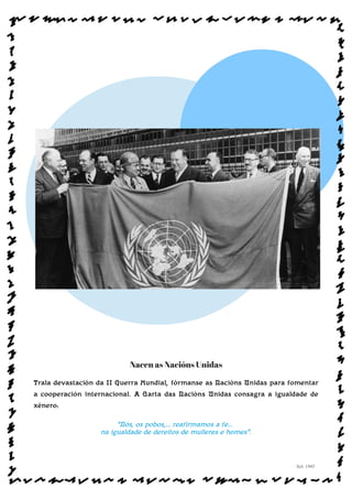 Nacen as Nacións Unidas
Trala devastación da II Guerra Mundial, fórmanse as Nacións Unidas para fomentar
a cooperación internacional. A Carta das Nacións Unidas consagra a igualdade de
xénero:
“Nós, os pobos,... reafirmamos a fe...
na igualdade de dereitos de mulleres e homes”.
Sol: 1945
www.afiestradamestra.gal
 