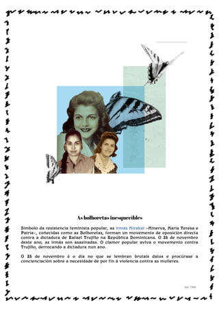 As bolboretas inesquecíbles
Símbolo da resistencia feminista popular, as irmás Mirabal —Minerva, María Teresa e
Patria—, coñecidas como as Bolboretas, forman un movemento de oposición directa
contra a dictadura de Rafael Trujillo na República Dominicana. O 25 de novembro
deste ano, as irmás son asasinadas. O clamor popular aviva o movemento contra
Trujillo, derrocando a dictadura nun ano.
O 25 de novembro é o día no que se lembran brutais datos e procúrase a
concienciación sobre a necesidade de por fin á violencia contra as mulleres.
Sol: 1960
www.afiestradamestra.gal
ImaXEDAWEBDAONU
 