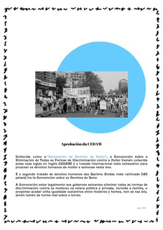Aprobación da CEDAW
Coñecida como a “Declaración de Dereitos da Muller”, a Convención sobre a
Eliminación de Todas as Formas de Discriminación contra a Muller (tamén coñecida
polas súas siglas en inglés CEDAW) é o tratado internacional máis exhaustivo para
protexer os dereitos humanos da muller e asinouse neste ano.
É o segundo tratado de dereitos humanos das Nacións Unidas máis ratificado (189
países) tra-la Convención sobre os Dereitos do Neno.
A Convención esixe legalmente aos gobernos asinantes eliminar todas as formas de
discriminación contra as mulleres na esfera pública e privada, incluida a familia, e
propónse acadar unha igualdade sustantiva entre mulleres e homes, non só nas leis,
senón tamén de forma real sobre o terreo.
Sol: 1979
www.afiestradamestra.gal
 
