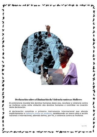 Declaración sobre a Eliminación da Violencia contra as Mulleres
A conferencia mundial dos dereitos humanos deste ano, recoñece a violencia contra
as mulleres coma unha violación dos dereitos humanos e contribúe na creación
desta declaración.
A declaración constitúe o primeiro instrumento internacional que aborda
explícitamente a violencia contra as mulleres, establecendo un marco para a acción
nacional e internacional; ademáis define, por fin, a violencia contra as mulleres.
Sol: 1993
www.afiestradamestra.gal
ImaXEDAWEBDAONU
 