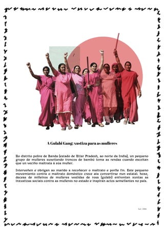 A Gulabi Gang: xustiza para as mulleres
No distrito pobre de Banda (estado de Uttar Pradesh, ao norte da India), un pequeno
grupo de mulleres suxeitando troncos de bambú toma as rendas cuando escoitan
que un veciño maltrata á súa muller.
Interveñen e obrigan ao marido a recoñecer o maltrato e porlle fin. Este pequeno
movemiento contra o maltrato doméstico crece ata convertirse nun estatal: hoxe,
deceas de milleiros de mulleres vestidas de rosa (gulabi) enfrontan xuntas as
inxustizas sociais contra as mulleres no estado e inspiran actos semellantes no país.
Sol: 2006
www.afiestradamestra.gal
ImaXEDAWEBDAONU
 