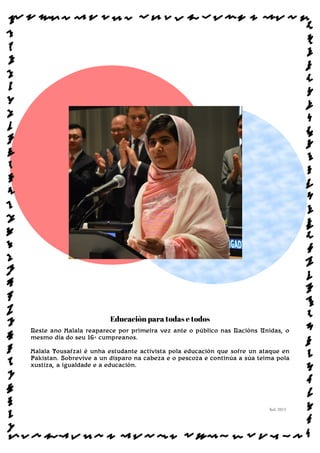 Educación para todas e todos
Neste ano Malala reaparece por primeira vez ante o público nas Nacións Unidas, o
mesmo día do seu 16ª cumpreanos.
Malala Yousafzai é unha estudante activista pola educación que sofre un ataque en
Pakistan. Sobrevive a un disparo na cabeza e o pescoza e continúa a súa teima pola
xustiza, a igualdade e a educación.
Sol: 2013
www.afiestradamestra.gal
 