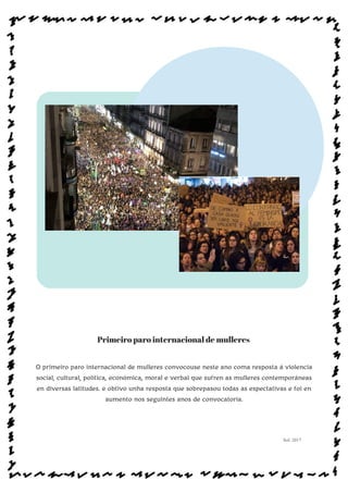 Primeiro paro internacional de mulleres
O primeiro paro internacional de mulleres convocouse neste ano coma resposta á violencia
social, cultural, política, económica, moral e verbal que sufren as mulleres contemporáneas
en diversas latitudes. e obtivo unha resposta que sobrepasou todas as espectativas e foi en
aumento nos seguintes anos de convocatoria.
Sol: 2017
www.afiestradamestra.gal
 