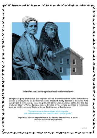 Primeira convención polos dereitos das mulleres:
Indignadas pola prohibición que impedía que as mulleres falaran nunha convención
contra a esclavitude, as norteamericanas Elizabeth Cady Stanton e Lucretia Mott
congregan a centos de persoas na primeira convención nacional polos dereitos das
mulleres (Nueva York). Xuntas, esixen dereitos civís, sociais, políticos e relixiosos
para as mulleres nunha Declaración de Sentimentos e Resolucións:
“Mantemos que estas verdades son evidentes:
que todos los homes e as mulleres son creados iguais”.
O público búrlase especialmente do dereito das mulleres a votar.
Pero alí naceu un movemento.
Sol: 1848
www.afiestradamestra.gal
ImaXEDAWEBDAONU
 