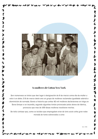 As mulleres de Coton New York
Son numerosos os feitos que dan lugar á designación do 8 de marzo coma día da muller e
este é un deles. O 8 de marzo deste ano un grupo de mulleres reclamaba igualdade salarial e
disminición de xornada. Conta a historia que unhas 40 mil mulleres declaráronse en folga en
Nova Iorque e un incendio, segundo algunhas fontes provocado polos donos da fábrica,
provocou que mas de 100 desas mulleras resultaran mortas.
De feito cóntase que, coma os tecidos que empregaban eran de tons azuis unha gran nube
morada de fume sobrevoaba a zona
Sol: 1908
www.afiestradamestra.gal
 