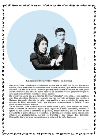 Casamento de Marcela e “Mario” na Coruña
Marcela e Elisa coñecéronse a mediados da década de 1880 na Escola Normal da
Coruña, entre elas foise establecendo unha íntima amizade, que axiña se converteu
en amor. Os pais de Marcela fixeron o posible para afastar a súa filla de Elisa, pero
en 1888 inician a súa andaina como mestras en diversas escolas procurando que os
seus destinos estivesen o máis próximos posible.
Na primavera deste ano prodúcense diversas “disputas” entre elas, o que xustifica
que Elisa abandone Dumbría e anuncie que ten previsto embarcar con rumbo á
Habana. Asemade, Marcela fai saber aos veciños o seu propósito de casar cun
curmán de Elisa, chamado Mario, que chegaría proximamente a Galicia. O seu
parecido —advirte— era enorme.
Xa na Coruña, Elisa transfórmase en Mario: corta o pelo, viste roupas de home,
fuma e cultiva un modesto bigote. Para legalizar a nova identidade, diríxese á
igrexa de san Xurxo e confésalle ao párroco, Víctor Cortiella, que era fillo de pai
protestante e quería abrazar a fe católica. O párroco, preocupado como estaba pola
difusión do protestantismo, acelera os trámites e aos poucos días bautízao.
Deseguido, Mario arranxa os papeis para a voda, o 8 de xuño deste ano.
Sol: 1901
www.afiestradamestra.gal
 
