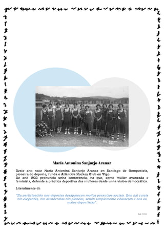 María Antonina Sanjurjo Aranaz
Neste ano nace María Antonina Sanjurjo Aranaz en Santiago de Compostela,
pioneira do deporte, funda o Atlántida Hockey Club en Vigo.
No ano 1933 pronuncia unha conferencia, na que, como muller avanzada e
feminista, defende a práctica deportiva das mulleres desde unha visión democrática.
Literalmente dí:
“Na participación nos deportes desaparecen moitos prexuízos sociais. Non hai cursis
nin elegantes, nin aristócratas nin plebeos, senón simplemente educación e bos ou
malos deportistas”.
Sol: 1910
www.afiestradamestra.gal
 