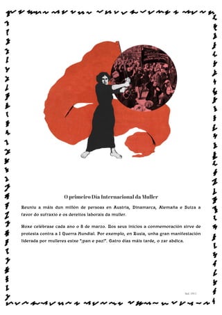 O primeiro Día Internacional da Muller
Reuniu a máis dun millón de persoas en Austria, Dinamarca, Alemaña e Suiza a
favor do sufraxio e os dereitos laborais da muller.
Hoxe celébrase cada ano o 8 de marzo. Nos seus inicios a conmemoración sirve de
protesta contra a I Guerra Mundial. Por exemplo, en Rusia, unha gran manifestación
liderada por mulleres esixe “¡pan e paz!”. Catro días máis tarde, o zar abdica.
Sol: 1911
www.afiestradamestra.gal
ImaXEDAWEBDAONU
 