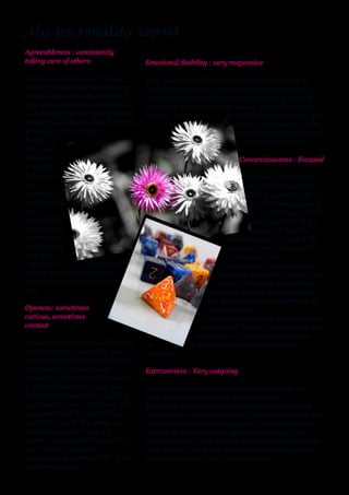 My personality report
Agreeableness : consistently
taking care of others                  Emotional Stability : very responsive

"What can I do for you?" These         Your openness will be an encouragement to them as
words probably feel very natural       well. Still others may find your intensity compelling;
to you. More than most people,         they feel emotionally flat, and you could be a burst of
you are genuinely interested in the    passion in their dull worlds, and an encouragement to
well­being of others. If they are in   them to "get                 with" their own feelings. Any
trouble, you offer compassion and                                   or all of these people will be
go out of your way to be                                             grateful for a friend who is
helpful. If                                                          so emotionally present.
they need
someone                                                               Concensiousness : Focused
who will
listen, you                                                             Everybody knows they
are                                                                      can count on you to do
attentive,                                                                what you promise to do,
trustworthy                                                               be where you say you'll
and                                                                        be "on time" and finish
sympathetic.                                                               what you start. If you
And you are                                                                say you'll chair the
direct with                                                         committee, you'll come with
them; when                                                         an agenda and a clear outline
they need                                                         of the tasks to be
advice or            counsel, you                                accomplished, give everyone a
offer it in as straightforward                                  chance to speak their minds, and
and direct a manner as you                                     then call for a vote on each issue,
can.                                                          schedule the next meeting, hand
                                                             out assignments and adjourn at the
Openess: sometimes                                         appointed time.
curious, sometimes                                        "If we want something done, we know
content                                                  whom to call." Most of your friends and
                                                       colleagues will learn to count on you,
Because you hold both solid beliefs    an             d they will appreciate you for this
and are open to new ideas, you         reliability.
are accepting of other people and
other ways of thinking and             Extraversion : Very outgoing
believing. You are flexible enough
to listen to something new and         You are a very sociable person, enjoy spending time
different, or something outside of     with other people, and seek their company.
your comfort zone; if it works for     You bring energy and genuine interest to almost any
you, you'll take it in, and if not,    conversation. When they speak, you listen; and then you
you'll let it go. In this sense, you   are eager to have your say as well. You know how to
know who you are: you are              connect in a conversation, using your energy, your
neither closed­minded nor wildly       vocabulary, and your genuine interest in being with the
open­minded, but walk                  other person. You are at your best and are happiest in
somewhere near the middle of the       these experiences of real communication.
intellectual road.
 