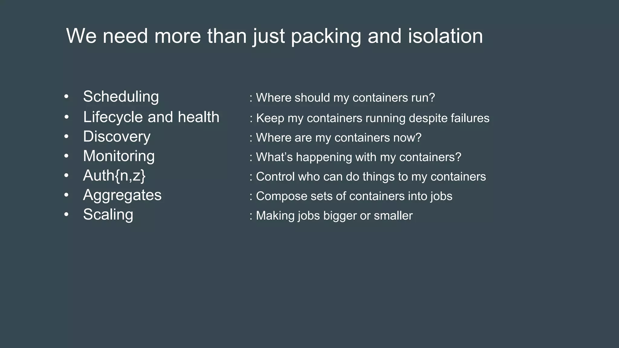 We need more than just packing and isolation
• Scheduling : Where should my containers run?
• Lifecycle and health : Keep my containers running despite failures
• Discovery : Where are my containers now?
• Monitoring : What’s happening with my containers?
• Auth{n,z} : Control who can do things to my containers
• Aggregates : Compose sets of containers into jobs
• Scaling : Making jobs bigger or smaller
 