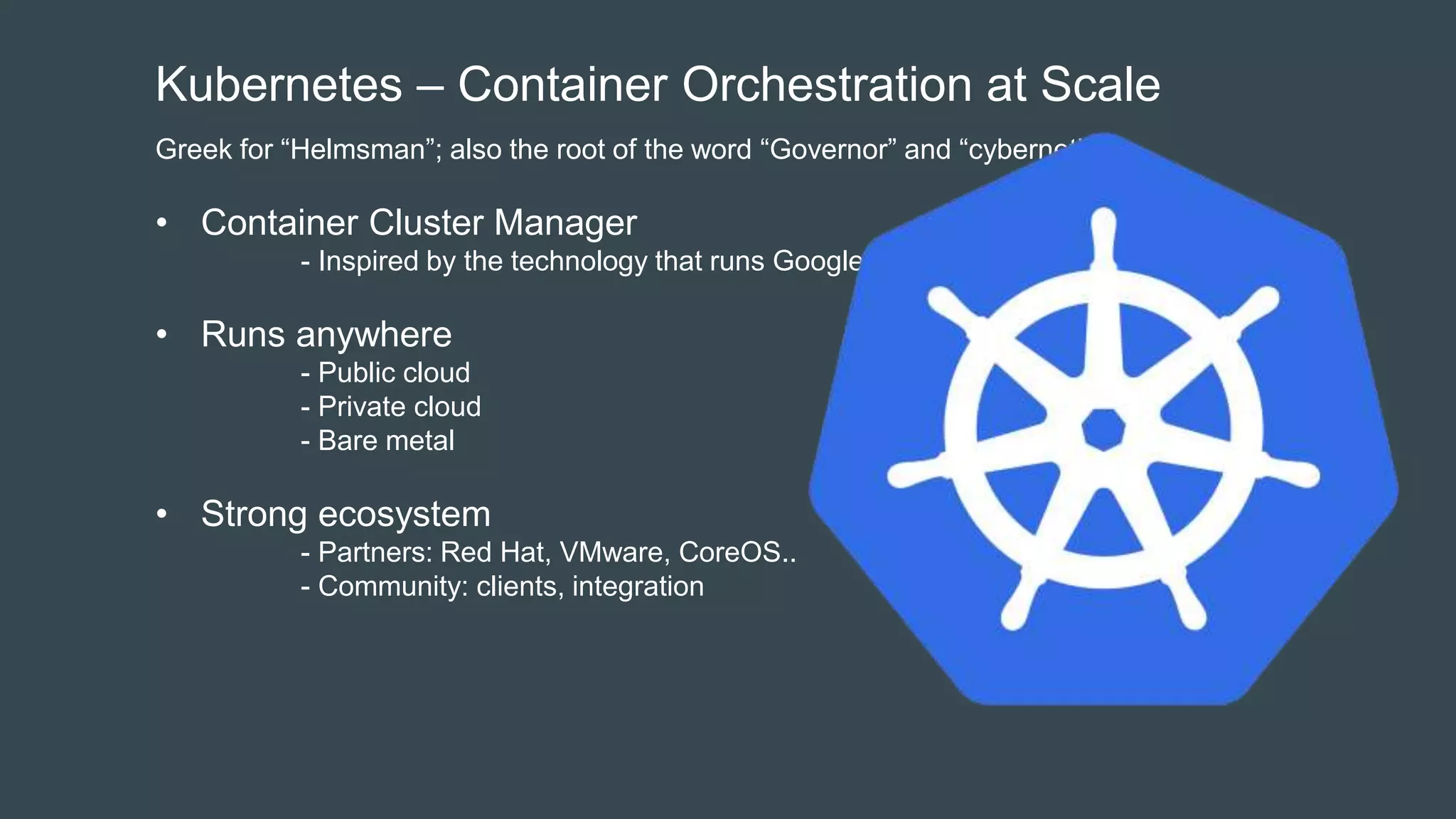 Kubernetes – Container Orchestration at Scale
Greek for “Helmsman”; also the root of the word “Governor” and “cybernetic”
• Container Cluster Manager
- Inspired by the technology that runs Google
• Runs anywhere
- Public cloud
- Private cloud
- Bare metal
• Strong ecosystem
- Partners: Red Hat, VMware, CoreOS..
- Community: clients, integration
 