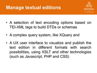 Manage textual editions
• A selection of text encoding options based on
TEI-XML tags to build DTDs or schemas
• A complex query system, like XQuery and
• A UX user interface to visualize and publish the
text edition in different formats with search
possibilities, using XSLT and other technologies
(such as Javascript, PHP and CSS)
 