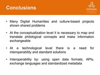 Conclusions
• Many Digital Humanities and culture-based projects
shown shared problems
• At the conceptualization level it is necessary to map and
translate philological concepts and make information
exchangeable
• At a technological level there is a need for
interoperability and standard solutions
• Interoperability by: using open data formats, APIs,
exchange languages and standardized metadata
 