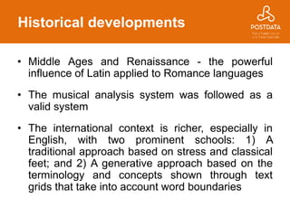 Historical developments
• Middle Ages and Renaissance - the powerful
influence of Latin applied to Romance languages
• The musical analysis system was followed as a
valid system
• The international context is richer, especially in
English, with two prominent schools: 1) A
traditional approach based on stress and classical
feet; and 2) A generative approach based on the
terminology and concepts shown through text
grids that take into account word boundaries
 