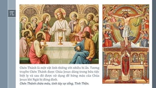 10
Chén Thánh là một vật linh thiêng với nhiều bí ẩn. Tương
truyền Chén Thánh được Chúa Jesus dùng trong bữa tiệc
biệt ly và sau đó được sử dụng để hứng máu của Chúa
Jesus khi Ngài bị đóng đinh.
Chén Thánh chứa máu, tinh túy sự sống, Tinh Thần.
 
