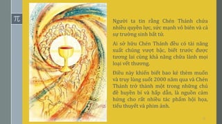 11
Người ta tin rằng Chén Thánh chứa
nhiều quyền lực, sức mạnh vô biên và cả
sự trường sinh bất tử.
Ai sở hữu Chén Thánh đều có tài năng
xuất chúng vượt bậc, biết trước được
tương lai cùng khả năng chữa lành mọi
loại vết thương.
Điều này khiến biết bao kẻ thèm muốn
và truy lùng suốt 2000 năm qua và Chén
Thánh trở thành một trong những chủ
đề huyền bí và hấp dẫn, là nguồn cảm
hứng cho rất nhiều tác phẩm hội họa,
tiểu thuyết và phim ảnh.
 