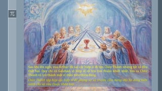 12
Sau khi lên ngôi, vua Arthur đã sai các hiệp sĩ đi tìm Chén Thánh nhưng tất cả đều
thất bại. Duy chỉ có Galahad, vị hiệp sĩ có trái tim thuần khiết nhất, tìm ra Chén
Thánh và trở thành một vị thần trên thiên đàng.
Chén Thánh tập hợp các hiệp sĩ để phụng sự và truyền cảm hứng cho họ dâng hiến
mình cho sự cứu chuộc nhân loại.
 