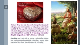 13
“Anh em đừng tích trữ cho mình những kho tàng dưới
trần gian, nơi mối mọt làm hư nát, và kẻ trộm khoét
vách lấy đi. Mà hãy tích trữ cho mình những kho tàng
trên thiên đàng, nơi mối mọt không làm hư nát, và kẻ
trộm không khoét vách lấy đi. Vì kho tàng của anh ở
đâu, thì lòng anh sẽ ở đó.” (Matthew 6:19-21)
Kho báu: nơi chứa tất cả những chiến thắng, thành
tựu, vinh quang của quá khứ; tràn đầy ý tưởng, minh
triết và vẻ đẹp được thu thập qua các kiếp sống.
 