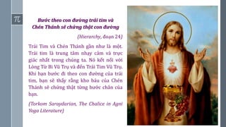 15
Bước theo con đường trái tim và
Chén Thánh sẽ chứng thật con đường
(Hierarchy, đoạn 24)
Trái Tim và Chén Thánh gần như là một.
Trái tim là trung tâm nhạy cảm và trực
giác nhất trong chúng ta. Nó kết nối với
Lòng Từ Bi Vũ Trụ và đến Trái Tim Vũ Trụ.
Khi bạn bước đi theo con đường của trái
tim, bạn sẽ thấy rằng kho báu của Chén
Thánh sẽ chứng thật từng bước chân của
bạn.
(Torkom Saraydarian, The Chalice in Agni
Yoga Literature)
 