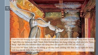 17
Linh Hồn thể thường được gọi là Thánh điện Solomon, xuất phát từ câu nói trong Kinh Thánh,
“Ngôi Đền của Solomon, Ngôi Thánh Điện không được tạo dựng bằng tay, vĩnh cửu trên Thiên
đàng”. Ngôi Đền của Solomon được xây dựng theo các nguyên mẫu trên các cõi cao cả.
Linh Hồn thể được kiến tạo từ những gì tốt đẹp nhất (những việc làm và suy nghĩ tốt lành),
tinh hoa của các kiếp sống trần gian.
 