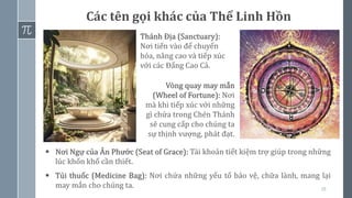 ▪ Nơi Ngự của Ân Phước (Seat of Grace): Tài khoản tiết kiệm trợ giúp trong những
lúc khốn khổ cần thiết.
▪ Túi thuốc (Medicine Bag): Nơi chứa những yếu tố bảo vệ, chữa lành, mang lại
may mắn cho chúng ta. 18
Các tên gọi khác của Thể Linh Hồn
Thánh Địa (Sanctuary):
Nơi tiến vào để chuyển
hóa, nâng cao và tiếp xúc
với các Đấng Cao Cả.
Vòng quay may mắn
(Wheel of Fortune): Nơi
mà khi tiếp xúc với những
gì chứa trong Chén Thánh
sẽ cung cấp cho chúng ta
sự thịnh vượng, phát đạt.
 