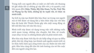 19
Trong mỗi con người đều có một cơ chế trên cõi thượng
trí ghi nhận tất cả những gì xảy đến với y và quanh y mà
liên quan đến Chân, Thiện, Mỹ, Hân Hoan, Tự Do, Tinh Tấn
và Phụng Sự Hy Sinh, những ký ức tuyệt vời, tri thức và
minh triết.
Sự tích tụ này tạo thành kho báu thực sự trong con người
mà có thể được sử dụng khi y hữu thức tiếp xúc với kho
báu đó hoặc khi Thánh Đoàn gây nên một xung động và
kết nối kho báu với não bộ của y.
Minh triết này được sử dụng trong việc viết những cuốn
sách quan trọng, những câu chuyện, bài thơ, vẽ tranh,
soạn nhạc và tạo ra những khám phá và phát minh mới.
Kho báu này được tích lũy từ các kiếp sống và qua sự điều
phối, liên hệ, tổng hợp, tạo thành suối nguồn minh triết và
tri thức biểu hiện qua công trình của các thiên tài trên thế
giới. Kho báu càng dồi dào thì ảnh hưởng của nó lên cuộc
đời con người càng lớn lao.
 