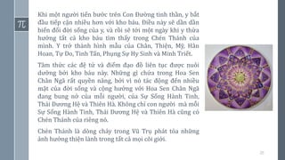 20
Khi một người tiến bước trên Con Đường tinh thần, y bắt
đầu tiếp cận nhiều hơn với kho báu. Điều này sẽ dần dần
biến đổi đời sống của y, và rồi sẽ tới một ngày khi y thừa
hưởng tất cả kho báu tìm thấy trong Chén Thánh của
mình. Y trở thành hình mẫu của Chân, Thiện, Mỹ, Hân
Hoan, Tự Do, Tinh Tấn, Phụng Sự Hy Sinh và Minh Triết.
Tâm thức các đệ tử và điểm đạo đồ liên tục được nuôi
dưỡng bởi kho báu này. Những gì chứa trong Hoa Sen
Chân Ngã rất quyền năng, bởi vì nó tác động đến nhiều
mặt của đời sống và cộng hưởng với Hoa Sen Chân Ngã
đang bung nở của mỗi người, của Sự Sống Hành Tinh,
Thái Dương Hệ và Thiên Hà. Không chỉ con người mà mỗi
Sự Sống Hành Tinh, Thái Dương Hệ và Thiên Hà cũng có
Chén Thánh của riêng nó.
Chén Thánh là dòng chảy trong Vũ Trụ phát tỏa những
ảnh hưởng thiện lành trong tất cả mọi cõi giới.
 