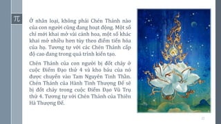 22
Ở nhân loại, không phải Chén Thánh nào
của con người cũng đang hoạt động. Một số
chỉ mới khai mở vài cánh hoa, một số khác
khai mở nhiều hơn tùy theo điểm tiến hóa
của họ. Tương tự với các Chén Thánh cấp
độ cao đang trong quá trình kiến tạo.
Chén Thánh của con người bị đốt cháy ở
cuộc Điểm Đạo thứ 4 và kho báu của nó
được chuyển vào Tam Nguyên Tinh Thần.
Chén Thánh của Hành Tinh Thượng Đế sẽ
bị đốt cháy trong cuộc Điểm Đạo Vũ Trụ
thứ 4. Tương tự với Chén Thánh của Thiên
Hà Thượng Đế.
 