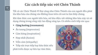 23
Tất cả các Chén Thánh Vĩ Đại cũng như Chén Thánh của con người đều phát
tỏa kho báu của chúng vào Không Gian trên cõi nơi ta tìm thấy chúng.
Khi tâm thức con người tiến hóa, nó hòa điệu với những kho báu này và sử
dụng chúng trong công việc lao động sáng tạo. Có nhiều cách tiếp xúc qua:
▪ Cộng hưởng (resonance)
▪ Ấn tượng (impression)
▪ Cảm hứng (inspiration)
▪ Hợp nhất (fusion)
▪ Viễn cảm (telepathy)
▪ Tiếp xúc trực tiếp hay hữu thức nếu
phát triển được sự liên tục tâm thức.
Các cách tiếp xúc với Chén Thánh
 