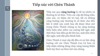 24
Tiếp xúc qua cộng hưởng là rất tự nhiên và
thường là vô thức. Trên các cấp độ hồng trần,
cảm xúc, và thậm chí trí tuệ, tất cả những
cộng hưởng này thường là vô thức cho đến
khi ít nhất sáu cánh hoa đã được khai mở
trong Chén Thánh chúng ta Sự cộng hưởng
biểu hiện như niềm vui sướng bất ngờ, một
thôi thúc làm điều gì đó lớn lao, một tầm nhìn
đột ngột, một đột phá thình lình.
Chén Thánh ở mọi cấp độ đều có cơ hội cộng
hưởng với các Chén Thánh Cao Cả hơn và
tiếp nhận những dòng chảy năng lượng thiện
lành tùy theo sự khai mở của chúng.
Tiếp xúc với Chén Thánh
 
