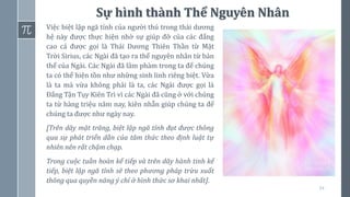 34
Sự hình thành Thể Nguyên Nhân
Việc biệt lập ngã tính của người thú trong thái dương
hệ này được thực hiện nhờ sự giúp đỡ của các đấng
cao cả được gọi là Thái Dương Thiên Thần từ Mặt
Trời Sirius, các Ngài đã tạo ra thể nguyên nhân từ bản
thể của Ngài. Các Ngài đã lâm phàm trong ta để chúng
ta có thể hiện tồn như những sinh linh riêng biệt. Vừa
là ta mà vừa không phải là ta, các Ngài được gọi là
Đấng Tận Tụy Kiên Trì vì các Ngài đã cũng ở với chúng
ta từ hàng triệu năm nay, kiên nhẫn giúp chúng ta để
chúng ta được như ngày nay.
[Trên dãy mặt trăng, biệt lập ngã tính đạt được thông
qua sự phát triển dần của tâm thức theo định luật tự
nhiên nên rất chậm chạp.
Trong cuộc tuần hoàn kế tiếp và trên dãy hành tinh kế
tiếp, biệt lập ngã tính sẽ theo phương pháp trừu xuất
thông qua quyền năng ý chí ở hình thức sơ khai nhất].
 