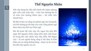36
Thể Nguyên Nhân
Việc xây dựng lúc đầu tiến hành rất chậm, nhưng
gần cuối cuộc luân hồi, – trên Con đường Dự bị
và trên Con đường Điểm đạo – thì diễn tiến
nhanh hơn.
Kế đến là thu sự sống của phàm ngã vào trong đó,
rút hết những gì tốt đẹp của cuộc sống phàm ngã
đem chứa vào thể của Chân ngã.
Khi đã hoàn tất việc này rồi, ngọn lửa bèn đốt
ngay thể nguyên nhân, lặng nhìn một cách hoan
hỉ trong khi việc thiêu hủy tiếp diễn. Rồi Ngọn
Lửa – là con người đang sống ở nội tâm, là tinh
thần của sự sống thiêng liêng – được tự do và leo
lên đến tận nguồn của nó.
 