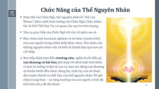 38
Chức Năng của Thể Nguyên Nhân
▪ Hiện thể của Chân Ngã, thể nguyên nhân là “thể của
Manas”, khía cạnh hình tướng của Chân Ngã, Chân nhân,
tức là Chủ Thể Suy Tư, cơ quan của suy tư trừu tượng.
▪ Vận cụ giao tiếp của Chân Ngã với các cõi giới cao cả.
▪ Kho chứa tinh hoa kinh nghiệm và tri thức (minh triết)
của con người trong nhiều kiếp khác nhau. Nơi chứa của
những nguyên nhân vốn sẽ biểu lộ thành hậu quả nơi các
cõi thấp.
➢ Nơi tiếp nhận mọi điều trường cửu, nghĩa là chỉ điều gì
cao thượng và hài hòa phù hợp với định luật tinh thần;
vì mọi tư tưởng vĩ đại và cao cả, mọi xúc động cao thượng
và thuần khiết đều được dâng lên, tinh túy của nó được
đào luyện thành ra chất liệu của thể nguyên nhân. Nó ghi
chép trung thực – sự tăng trưởng của con người, trình độ
tiến hóa mà y đã đạt được.
 