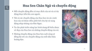 45
Hoa Sen Chân Ngã và chuyển động
▪ Mỗi chuyển động đều có mục đích của nó và có tác
động thực tiễn lên con người.
▪ Tất cả các chuyển động của Hoa Sen và các cánh
hoa của nó được điều phối bởi chu kỳ và xung
động nhịp nhàng của Bảo Ngọc.
▪ Ta cần phát triển năng lực hình dung để hiểu được
vẻ đẹp của Hoa Sen và những chuyển động của nó.
▪ Những chuyển động của Hoa Sen cuối cùng sẽ
đồng bộ với các chuyển động của mỗi dấu hiệu
hoàng đạo.
 