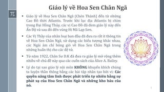 5
▪ Giáo lý về Hoa Sen Chân Ngã (Chén Thánh) đến từ những
Cao Đồ thời Atlantis. Trước khi lục địa Atlantis bị chìm
trong Đại Hồng Thủy, các vị Cao Đồ đã đem giáo lý này đến
Ấn Độ và sau đó đến vùng Hi Mã Lạp Sơn.
▪ Các Vị Thầy của nhân loại ban đầu đã đưa ra rất ít thông tin
về Hoa Sen Chân Ngã, sử dụng các biểu tượng khác nhau,
các Ngài ám chỉ bóng gió về Hoa Sen Chân Ngã trong
những huấn thị cho các đệ tử.
▪ Từ năm 1922, Chân Sư D.K đã đưa ra giáo lý mở rộng thêm
nhiều về chủ đề này qua các cuốn sách của Alice A. Bailey.
▪ Lý do tại sao giáo lý nội môn KHÔNG khuyến khích chúng
ta luyện thần thông bằng các bài tập nhân tạo bởi vì: Các
quyền năng tâm linh được phát triển tự nhiên bằng sự
phát xạ của Hoa Sen Chân Ngã và những kho báu của
nó.
Giáo lý về Hoa Sen Chân Ngã
 