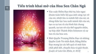 55
Tiến trình khai mở của Hoa Sen Chân Ngã
▪ Vào cuộc Điểm Đạo thứ tư, bảo ngọc
(hoàn toàn hiển lộ) qua ánh sáng rực rỡ
của nó, nhiệt tỏa ra mãnh liệt của nó, và
dòng thần lực lưu xuất mãnh liệt của nó,
tạo ra sự tan rã của hình hài chung
quanh, sự tan vỡ của thể nguyên nhân,
sự hủy diệt Thánh Điện Solomon và sự
tan rã của hoa sen.
▪ Nhờ Quyền Trượng Điểm Đạo và những
Quyền Linh Từ nhất định, Đấng Điểm
Đạo mang lại các kết quả có một bản
chất phối kết, chuyển hóa và giải thoát.
[Luận về Lửa Càn Khôn, tr. 833]
 