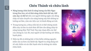 56
Chén Thánh và chữa lành
▪ Năng lượng chữa lành là năng lượng của Bảo Ngọc
trong Hoa Sen, nó có khả năng chữa lành thể xác, thể
cảm dục và thể trí nếu con người không ngăn cản dòng
chảy và luân chuyển của năng lượng này bởi những tư
tưởng sai lầm, cảm xúc tiêu cực và hành động sai trái.
▪ Trong tương lai, y khoa tiến bộ sẽ có thể chứng minh
điều này và tìm ra cách thức để làm cho dòng chảy từ
năng lượng Bản Thể Tinh Túy này chạm đến các thể
của chúng ta. Lúc đó, mọi người sẽ tận hưởng sức khỏe,
hạnh phúc.
▪ Hiện tại đã có những bác sĩ tìm kiếm những nguyên
nhân sâu xa hơn của bệnh tật. Người ta cũng đang nói
về việc thiền và các đức hạnh như là những tác nhân
chữa lành.
 
