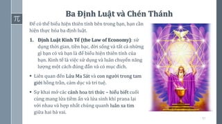 57
Ba Định Luật và Chén Thánh
Để có thể biểu hiện thiên tính bên trong bạn, bạn cần
hiện thực hóa ba định luật.
1. Định Luật Kinh Tế (the Law of Economy): sử
dụng thời gian, tiền bạc, đời sống và tất cả những
gì bạn có và bạn là để biểu hiện thiên tính của
bạn. Kinh tế là việc sử dụng và luân chuyển năng
lượng một cách đúng đắn và có mục đích.
▪ Liên quan đến Lửa Ma Sát và con người trong tam
giới hồng trần, cảm dục và trí tuệ.
▪ Sự khai mở các cánh hoa tri thức – hiểu biết cuối
cùng mang lửa tiềm ẩn và lửa sinh khí prana lại
với nhau và hợp nhất chúng quanh luân xa tim
giữa hai bả vai.
 