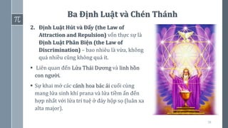 58
Ba Định Luật và Chén Thánh
2. Định Luật Hút và Đẩy (the Law of
Attraction and Repulsion) vốn thực sự là
Định Luật Phân Biện (the Law of
Discrimination) – bao nhiêu là vừa, không
quá nhiều cũng không quá ít.
▪ Liên quan đến Lửa Thái Dương và linh hồn
con người.
▪ Sự khai mở các cánh hoa bác ái cuối cùng
mang lửa sinh khí prana và lửa tiềm ẩn đến
hợp nhất với lửa trí tuệ ở đáy hộp sọ (luân xa
alta major).
 