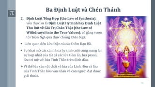 59
Ba Định Luật và Chén Thánh
3. Định Luật Tổng Hợp (the Law of Synthesis),
vốn thực sự là Định Luật Hy Sinh hay Định Luật
Thu Rút về Giá Trị Chân Thật (the Law of
Withdrawal into the True Values), cố gắng vươn
tới Toàn Ngã qua thực chứng Chân Ngã.
▪ Liên quan đến Lửa Điện và các Điểm Đạo Đồ.
▪ Sự khai mở các cánh hoa hy sinh cuối cùng mang lại
sự hợp nhất của tất cả các lửa tiềm ẩn, lửa prana,
lửa trí tuệ với lửa Tinh Thần trên đỉnh đầu.
➢Vì thế lửa của vật chất và lửa của Linh Hồn và lửa
của Tinh Thần hòa vào nhau và con người đạt được
giải thoát.
 
