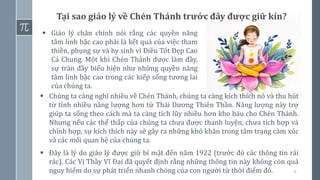 6
Tại sao giáo lý về Chén Thánh trước đây được giữ kín?
▪ Giáo lý chân chính nói rằng các quyền năng
tâm linh bậc cao phải là kết quả của việc tham
thiền, phụng sự và hy sinh vì Điều Tốt Đẹp Cao
Cả Chung. Một khi Chén Thánh được làm đầy,
sự tràn đầy biểu hiện như những quyền năng
tâm linh bậc cao trong các kiếp sống tương lai
của chúng ta.
▪ Chúng ta càng nghĩ nhiều về Chén Thánh, chúng ta càng kích thích nó và thu hút
từ tính nhiều năng lượng hơn từ Thái Dương Thiên Thần. Năng lượng này trợ
giúp ta sống theo cách mà ta càng tích lũy nhiều hơn kho báu cho Chén Thánh.
Nhưng nếu các thể thấp của chúng ta chưa được thanh luyện, chưa tích hợp và
chỉnh hợp, sự kích thích này sẽ gây ra những khó khăn trong tâm trạng cảm xúc
và các mối quan hệ của chúng ta.
▪ Đây là lý do giáo lý được giữ bí mật đến năm 1922 (trước đó các thông tin rải
rác). Các Vị Thầy Vĩ Đại đã quyết định rằng những thông tin này không còn quá
nguy hiểm do sự phát triển nhanh chóng của con người từ thời điểm đó.
 
