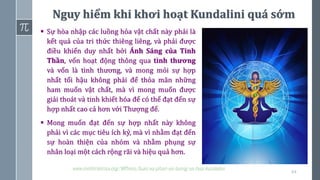 64
www.minhtrietmoi.org/WPress/luan-xa-phan-xiv-luong-xa-hoa-kundalini
▪ Sự hòa nhập các luồng hỏa vật chất này phải là
kết quả của tri thức thiêng liêng, và phải được
điều khiển duy nhất bởi Ánh Sáng của Tinh
Thần, vốn hoạt động thông qua tình thương
và vốn là tình thương, và mong mỏi sự hợp
nhất tối hậu không phải để thỏa mãn những
ham muốn vật chất, mà vì mong muốn được
giải thoát và tinh khiết hóa để có thể đạt đến sự
hợp nhất cao cả hơn với Thượng đế.
▪ Mong muốn đạt đến sự hợp nhất này không
phải vì các mục tiêu ích kỷ, mà vì nhằm đạt đến
sự hoàn thiện của nhóm và nhằm phụng sự
nhân loại một cách rộng rãi và hiệu quả hơn.
Nguy hiểm khi khơi hoạt Kundalini quá sớm
 