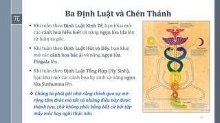 65
Ba Định Luật và Chén Thánh
▪ Khi tuân theo Định Luật Kinh Tế, bạn khai mở
các cánh hoa hiểu biết và nâng ngọn lửa Ida lên
từ luân xa gốc.
▪ Khi tuân theo Định Luật Hút và Đẩy, bạn khai
mở các cánh hoa bác ái và nâng ngọn lửa
Pingala lên.
▪ Khi tuân theo Định Luật Tổng Hợp (Hy Sinh),
bạn khai mở các cánh hoa hy sinh và nâng ngọn
lửa Sushumna lên.
❖ Chúng ta phải ghi nhớ rằng chính qua sự mở
rộng tâm thức mà tất cả những điều này được
thành tựu, chứ không phải bằng bất cứ bài tập
máy móc hay nghi thức nào.
 